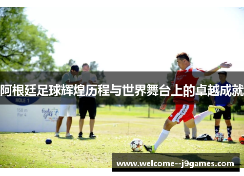 阿根廷足球辉煌历程与世界舞台上的卓越成就