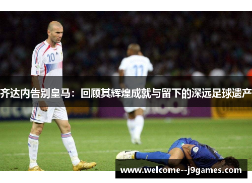 齐达内告别皇马：回顾其辉煌成就与留下的深远足球遗产