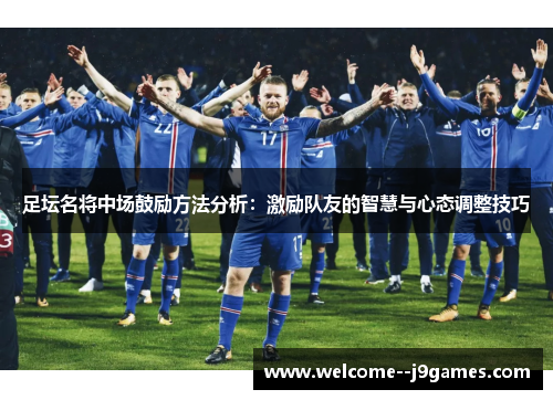 足坛名将中场鼓励方法分析：激励队友的智慧与心态调整技巧