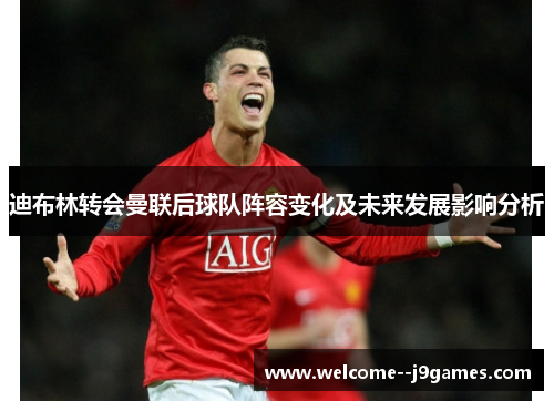 迪布林转会曼联后球队阵容变化及未来发展影响分析 迪布林转会曼联后球队阵容变化及未来发展影响分析