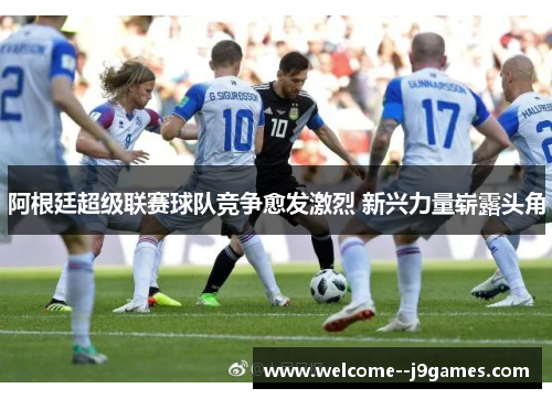 阿根廷超级联赛球队竞争愈发激烈 新兴力量崭露头角 阿根廷超级联赛球队竞争愈发激烈 新兴力量崭露头角