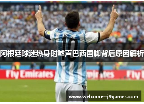 阿根廷球迷热身时嘘声巴西国脚背后原因解析 阿根廷球迷热身时嘘声巴西国脚背后原因解析