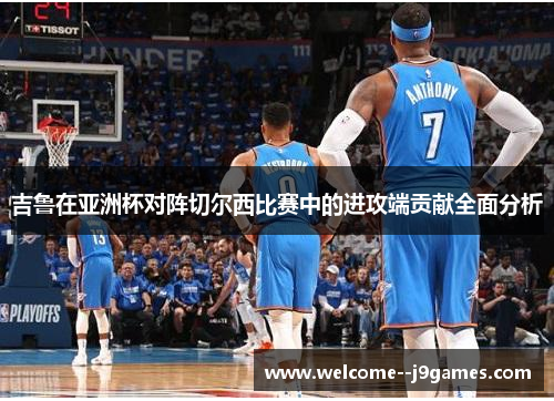 吉鲁在亚洲杯对阵切尔西比赛中的进攻端贡献全面分析